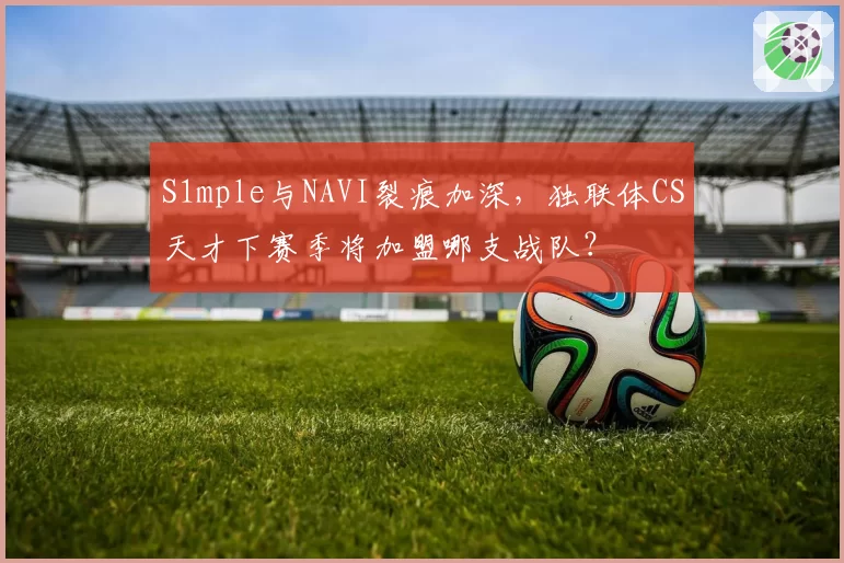 S1mple与NAVI裂痕加深,独联体CS天才下赛季将加盟哪支战队?