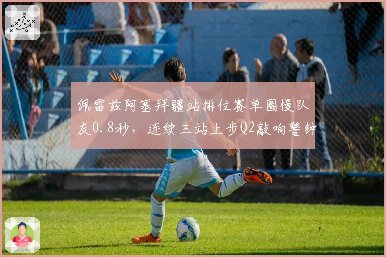 佩雷兹阿塞拜疆站排位赛单圈慢队友0.8秒,连续三站止步Q2敲响警钟