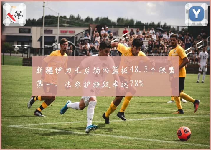 新疆伊力王后场均篮板48.5个联盟第一，法尔护框效率达78%