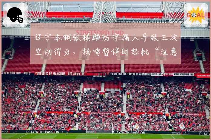 辽宁本钢张镇麟防守漏人导致三次空切得分，杨鸣暂停时怒批“注意力在哪”？