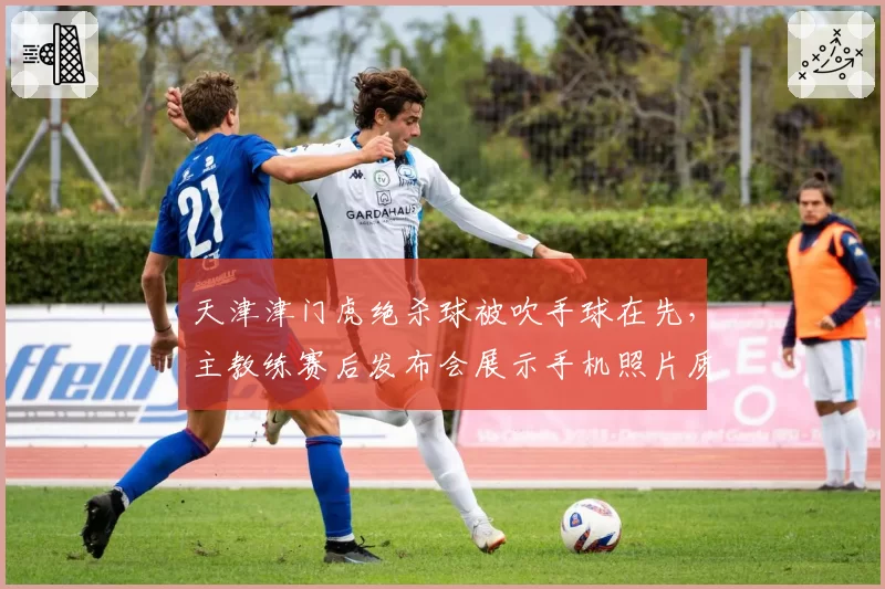 天津津门虎绝杀球被吹手球在先，主教练赛后发布会展示手机照片质疑VAR