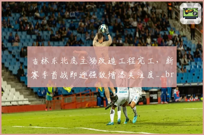 吉林东北虎主场改造工程完工，新赛季首战即迎强敌增添关注度__br_