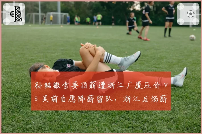 孙铭徽索要顶薪遭浙江广厦压价 vs 吴前自愿降薪留队,浙江后场薪资博弈温差明显