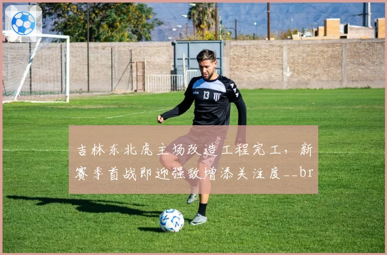 吉林东北虎主场改造工程完工，新赛季首战即迎强敌增添关注度__br_