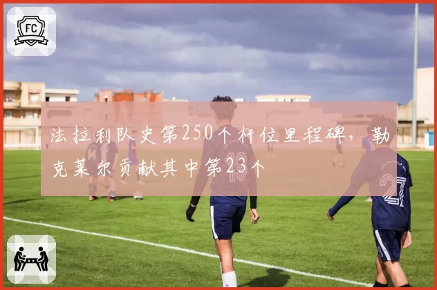 法拉利队史第250个杆位里程碑，勒克莱尔贡献其中第23个