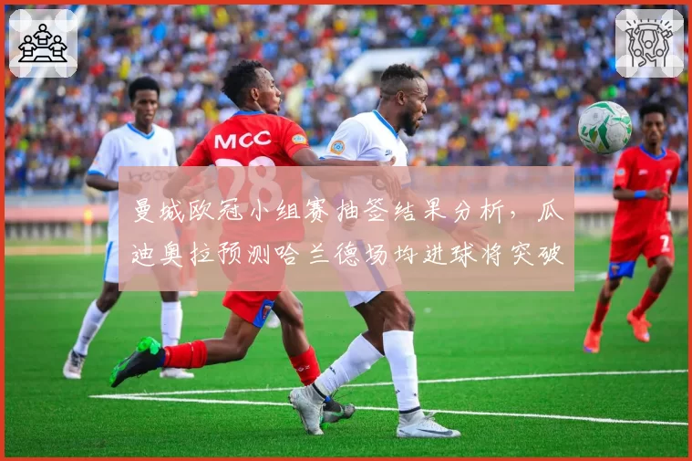 曼城欧冠小组赛抽签结果分析，瓜迪奥拉预测哈兰德场均进球将突破1.5个