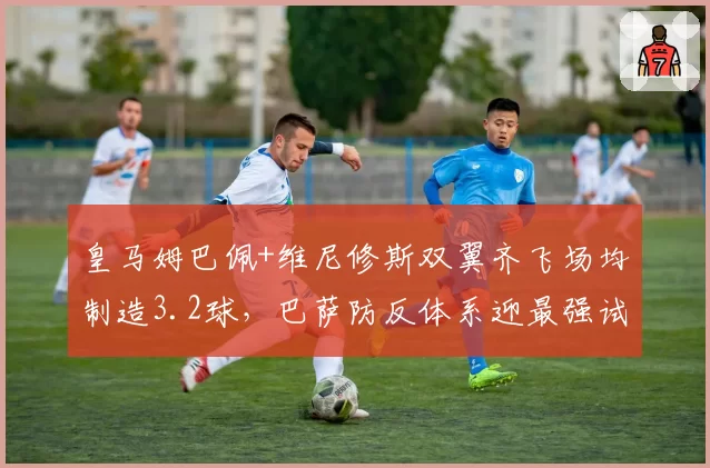 皇马姆巴佩+维尼修斯双翼齐飞场均制造3.2球,巴萨防反体系迎最强试炼