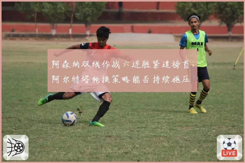 阿森纳双线作战六连胜紧追榜首，阿尔特塔轮换策略能否持续施压