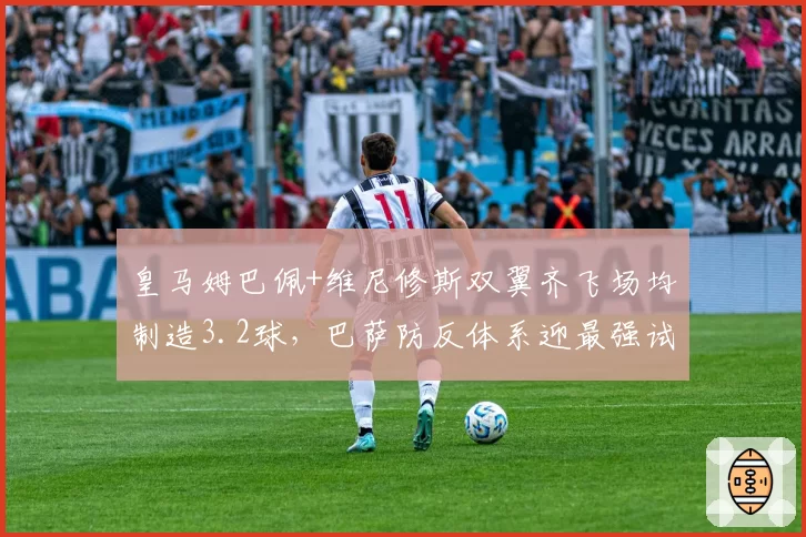 皇马姆巴佩+维尼修斯双翼齐飞场均制造3.2球,巴萨防反体系迎最强试炼