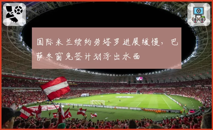 国际米兰续约劳塔罗进展缓慢，巴萨冬窗免签计划浮出水面