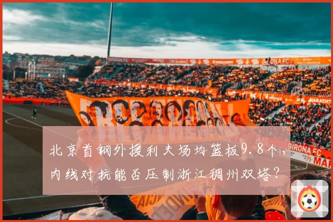 北京首钢外援利夫场均篮板9.8个,内线对抗能否压制浙江稠州双塔?