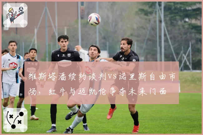 维斯塔潘续约谈判vs诺里斯自由市场,红牛与迈凯伦争夺未来门面