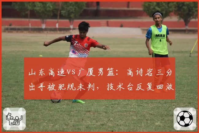 山东高速vs广厦男篮：高诗岩三分出手被犯规未判，技术台反复回放后仍维持原判