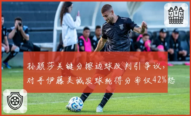 孙颖莎关键分擦边球改判引争议,对手伊藤美诚发球轮得分率仅42%怒斥双标