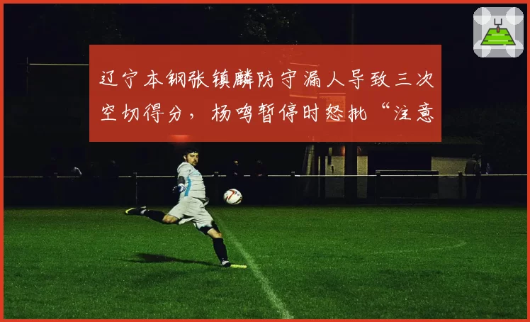 辽宁本钢张镇麟防守漏人导致三次空切得分,杨鸣暂停时怒批“注意力在哪”?