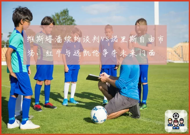 维斯塔潘续约谈判vs诺里斯自由市场,红牛与迈凯伦争夺未来门面