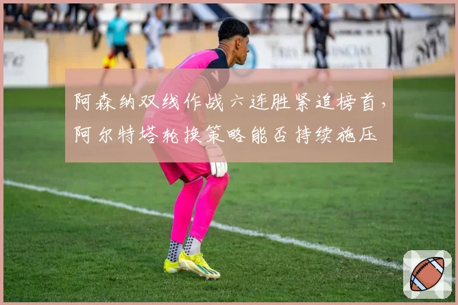 阿森纳双线作战六连胜紧追榜首,阿尔特塔轮换策略能否持续施压