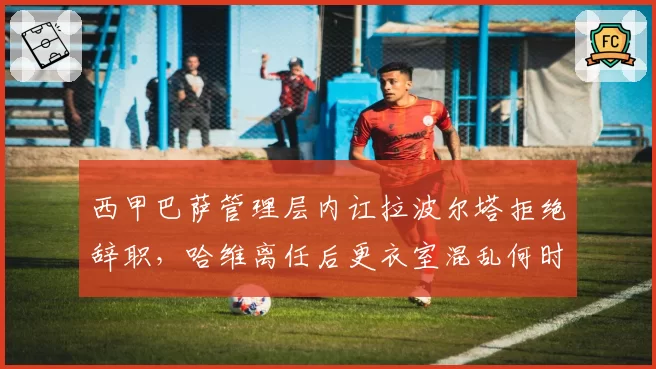 西甲巴萨管理层内讧拉波尔塔拒绝辞职，哈维离任后更衣室混乱何时终结？