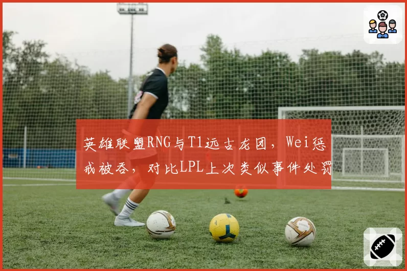 英雄联盟RNG与T1远古龙团,Wei惩戒被吞,对比LPL上次类似事件处罚力度悬殊