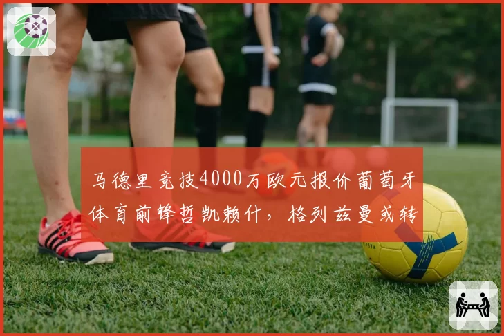 马德里竞技4000万欧元报价葡萄牙体育前锋哲凯赖什，格列兹曼或转会沙特