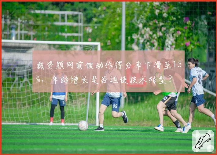 戴资颖网前假动作得分率下滑至15%,年龄增长是否迫使技术转型?