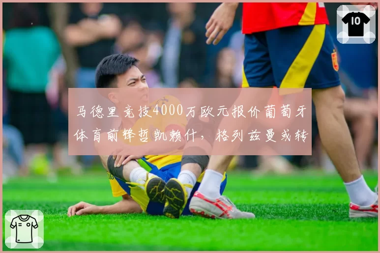 马德里竞技4000万欧元报价葡萄牙体育前锋哲凯赖什，格列兹曼或转会沙特