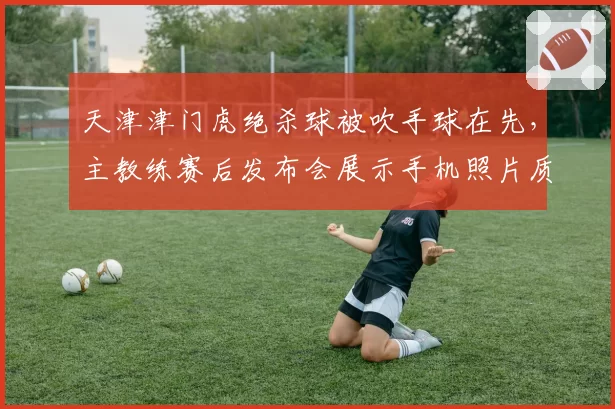 天津津门虎绝杀球被吹手球在先，主教练赛后发布会展示手机照片质疑VAR