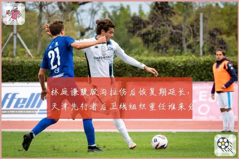 林庭谦腹股沟拉伤后恢复期延长，天津先行者后卫线组织重任谁来分担？