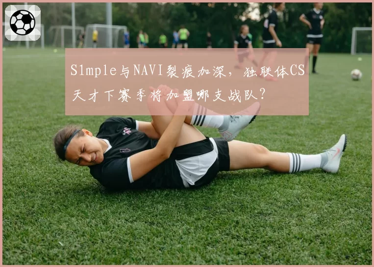 S1mple与NAVI裂痕加深,独联体CS天才下赛季将加盟哪支战队?