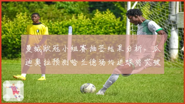 曼城欧冠小组赛抽签结果分析，瓜迪奥拉预测哈兰德场均进球将突破1.5个