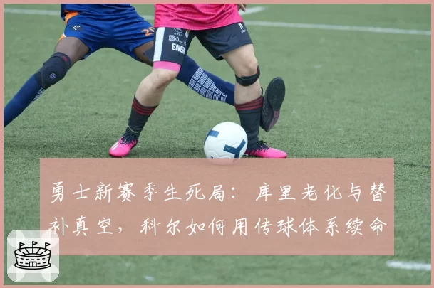 勇士新赛季生死局：库里老化与替补真空，科尔如何用传球体系续命？