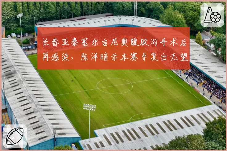 长春亚泰塞尔吉尼奥腹股沟手术后再感染,陈洋暗示本赛季复出无望